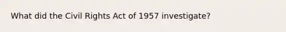 What did the Civil Rights Act of 1957 investigate?