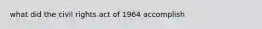 what did the civil rights act of 1964 accomplish