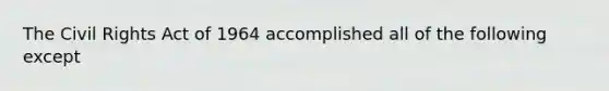 The Civil Rights Act of 1964 accomplished all of the following except