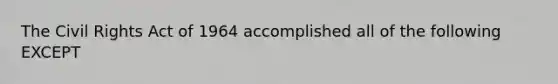 The Civil Rights Act of 1964 accomplished all of the following EXCEPT