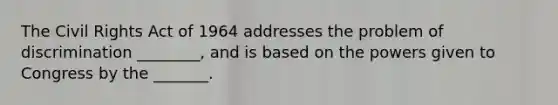 The Civil Rights Act of 1964 addresses the problem of discrimination ________, and is based on the powers given to Congress by the _______.