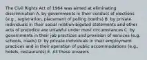 The Civil Rights Act of 1964 was aimed at eliminating discrimination A. by governments in their conduct of elections (e.g., registration, placement of polling booths) B. by private individuals in their social relation-bigoted statements and other acts of prejudice are unlawful under most circumstances C. by governments in their job practices and provision of services (e.g. schools, roads) D. by private individuals in their employment practices and in their operation of public accommodations (e.g., hotels, restaurants) E. All these answers