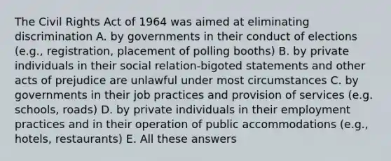 The Civil Rights Act of 1964 was aimed at eliminating discrimination A. by governments in their conduct of elections (e.g., registration, placement of polling booths) B. by private individuals in their social relation-bigoted statements and other acts of prejudice are unlawful under most circumstances C. by governments in their job practices and provision of services (e.g. schools, roads) D. by private individuals in their employment practices and in their operation of public accommodations (e.g., hotels, restaurants) E. All these answers