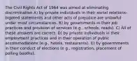 The Civil Rights Act of 1964 was aimed at eliminating discrimination A) by private individuals in their social relations-bigoted statements and other acts of prejudice are unlawful under most circumstances. B) by govemments in their job practices and provision of services (e.g., schools, roads). C) All of these answers are correct. D) by private individuals in their employment practices and in their operation of public accommodations (e.g., hotels, restaurants). E) by govermments in their conduct of elections (e g., registration, placement of polling booths).