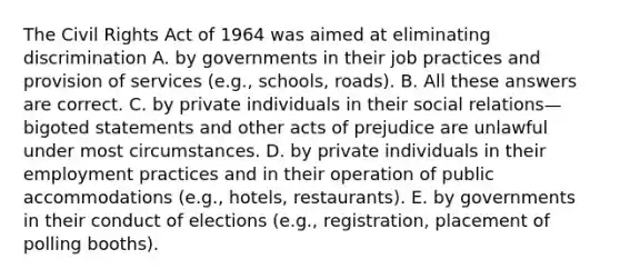 The Civil Rights Act of 1964 was aimed at eliminating discrimination A. by governments in their job practices and provision of services (e.g., schools, roads). B. All these answers are correct. C. by private individuals in their social relations—bigoted statements and other acts of prejudice are unlawful under most circumstances. D. by private individuals in their employment practices and in their operation of public accommodations (e.g., hotels, restaurants). E. by governments in their conduct of elections (e.g., registration, placement of polling booths).