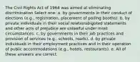 The Civil Rights Act of 1964 was aimed at eliminating discrimination Select one: a. by governments in their conduct of elections (e.g., registration, placement of polling booths). b. by private individuals in their social relationsbigoted statements and other acts of prejudice are unlawful under most circumstances. c. by governments in their job practices and provision of services (e.g., schools, roads). d. by private individuals in their employment practices and in their operation of public accommodations (e.g., hotels, restaurants). e. All of these answers are correct.