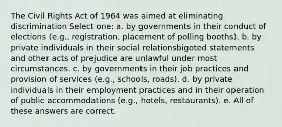 The Civil Rights Act of 1964 was aimed at eliminating discrimination Select one: a. by governments in their conduct of elections (e.g., registration, placement of polling booths). b. by private individuals in their social relationsbigoted statements and other acts of prejudice are unlawful under most circumstances. c. by governments in their job practices and provision of services (e.g., schools, roads). d. by private individuals in their employment practices and in their operation of public accommodations (e.g., hotels, restaurants). e. All of these answers are correct.