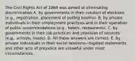 The Civil Rights Act of 1964 was aimed at eliminating discrimination A. by governments in their conduct of elections (e.g., registration, placement of polling booths). B. by private individuals in their employment practices and in their operation of public accommodations (e.g., hotels, restaurants). C. by governments in their job practices and provision of services (e.g., schools, roads). D. All these answers are correct. E. by private individuals in their social relations—bigoted statements and other acts of prejudice are unlawful under most circumstances.