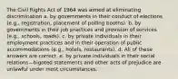 The Civil Rights Act of 1964 was aimed at eliminating discrimination a. by governments in their conduct of elections (e.g., registration, placement of polling booths). b. by governments in their job practices and provision of services (e.g., schools, roads). c. by private individuals in their employment practices and in their operation of public accommodations (e.g., hotels, restaurants). d. All of these answers are correct. e. by private individuals in their social relations—bigoted statements and other acts of prejudice are unlawful under most circumstances.