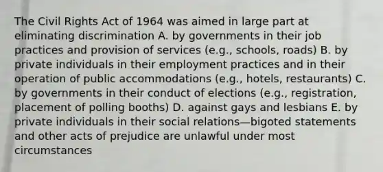 The Civil Rights Act of 1964 was aimed in large part at eliminating discrimination A. by governments in their job practices and provision of services (e.g., schools, roads) B. by private individuals in their employment practices and in their operation of public accommodations (e.g., hotels, restaurants) C. by governments in their conduct of elections (e.g., registration, placement of polling booths) D. against gays and lesbians E. by private individuals in their social relations—bigoted statements and other acts of prejudice are unlawful under most circumstances