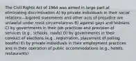 The Civil Rights Act of 1964 was aimed in large part at eliminating discrimination A) by private individuals in their social relations—bigoted statements and other acts of prejudice are unlawful under most circumstances B) against gays and lesbians C) by governments in their job practices and provision of services (e.g., schools, roads) D) by governments in their conduct of elections (e.g., registration, placement of polling booths) E) by private individuals in their employment practices and in their operation of public accommodations (e.g., hotels, restaurants)