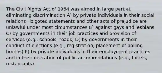 The Civil Rights Act of 1964 was aimed in large part at eliminating discrimination A) by private individuals in their social relations—bigoted statements and other acts of prejudice are unlawful under most circumstances B) against gays and lesbians C) by governments in their job practices and provision of services (e.g., schools, roads) D) by governments in their conduct of elections (e.g., registration, placement of polling booths) E) by private individuals in their employment practices and in their operation of public accommodations (e.g., hotels, restaurants)