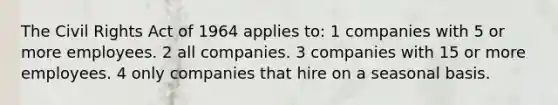 The Civil Rights Act of 1964 applies to: 1 companies with 5 or more employees. 2 all companies. 3 companies with 15 or more employees. 4 only companies that hire on a seasonal basis.