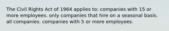 The Civil Rights Act of 1964 applies to: companies with 15 or more employees. only companies that hire on a seasonal basis. all companies. companies with 5 or more employees.