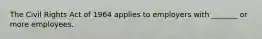 The Civil Rights Act of 1964 applies to employers with _______ or more employees.