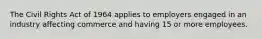 The Civil Rights Act of 1964 applies to employers engaged in an industry affecting commerce and having 15 or more employees.