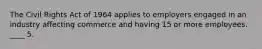 The Civil Rights Act of 1964 applies to employers engaged in an industry affecting commerce and having 15 or more employees. ____ 5.