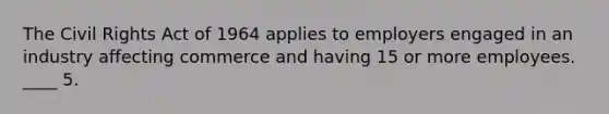 The Civil Rights Act of 1964 applies to employers engaged in an industry affecting commerce and having 15 or more employees. ____ 5.