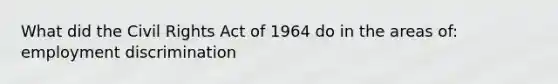 What did the Civil Rights Act of 1964 do in the areas of: employment discrimination