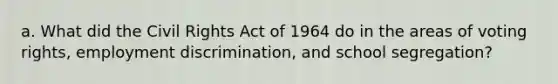 a. What did the Civil Rights Act of 1964 do in the areas of voting rights, employment discrimination, and school segregation?