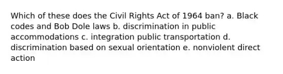 Which of these does the Civil Rights Act of 1964 ban? a. Black codes and Bob Dole laws b. discrimination in public accommodations c. integration public transportation d. discrimination based on sexual orientation e. nonviolent direct action