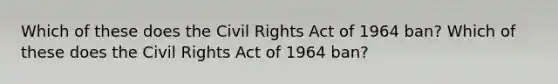 Which of these does the Civil Rights Act of 1964 ban? Which of these does the Civil Rights Act of 1964 ban?