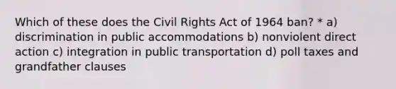 Which of these does the Civil Rights Act of 1964 ban? * a) discrimination in public accommodations b) nonviolent direct action c) integration in public transportation d) poll taxes and grandfather clauses