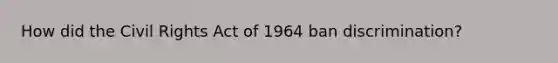 How did the Civil Rights Act of 1964 ban discrimination?