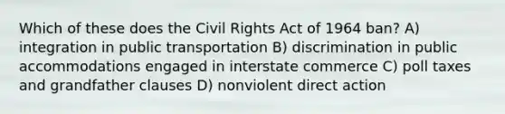 Which of these does the Civil Rights Act of 1964 ban? A) integration in public transportation B) discrimination in public accommodations engaged in interstate commerce C) poll taxes and grandfather clauses D) nonviolent direct action