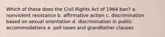 Which of these does the Civil Rights Act of 1964 ban? a. nonviolent resistance b. affirmative action c. discrimination based on sexual orientation d. discrimination in public accommodations e. poll taxes and grandfather clauses