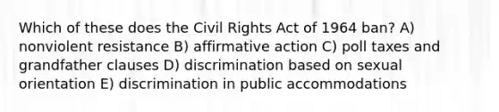 Which of these does the Civil Rights Act of 1964 ban? A) nonviolent resistance B) affirmative action C) poll taxes and grandfather clauses D) discrimination based on sexual orientation E) discrimination in public accommodations