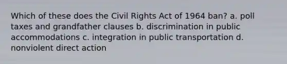 Which of these does the Civil Rights Act of 1964 ban? a. poll taxes and grandfather clauses b. discrimination in public accommodations c. integration in public transportation d. nonviolent direct action