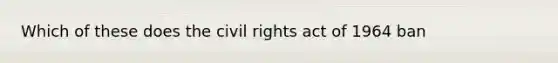 Which of these does the civil rights act of 1964 ban