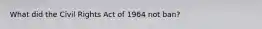 What did the Civil Rights Act of 1964 not ban?