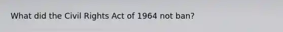 What did the Civil Rights Act of 1964 not ban?