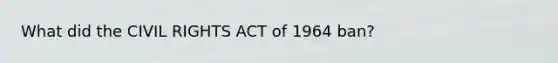 What did the CIVIL RIGHTS ACT of 1964 ban?