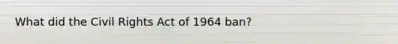 What did the Civil Rights Act of 1964 ban?