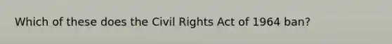 Which of these does the Civil Rights Act of 1964 ban?