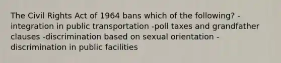 The Civil Rights Act of 1964 bans which of the following? -integration in public transportation -poll taxes and grandfather clauses -discrimination based on sexual orientation -discrimination in public facilities