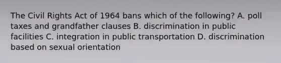 The Civil Rights Act of 1964 bans which of the following? A. poll taxes and grandfather clauses B. discrimination in public facilities C. integration in public transportation D. discrimination based on sexual orientation