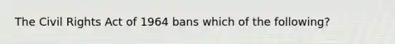 The Civil Rights Act of 1964 bans which of the following?