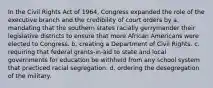 In the Civil Rights Act of 1964, Congress expanded the role of the executive branch and the credibility of court orders by a. mandating that the southern states racially gerrymander their legislative districts to ensure that more African Americans were elected to Congress. b. creating a Department of Civil Rights. c. requiring that federal grants-in-aid to state and local governments for education be withheld from any school system that practiced racial segregation. d. ordering the desegregation of the military.