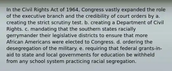 In the <a href='https://www.questionai.com/knowledge/kkdJLQddfe-civil-rights' class='anchor-knowledge'>civil rights</a> Act of 1964, Congress vastly expanded the role of <a href='https://www.questionai.com/knowledge/kBllUhZHhd-the-executive-branch' class='anchor-knowledge'>the executive branch</a> and the credibility of court orders by a. creating the strict scrutiny test. b. creating a Department of Civil Rights. c. mandating that the southern states racially gerrymander their legislative districts to ensure that more <a href='https://www.questionai.com/knowledge/kktT1tbvGH-african-americans' class='anchor-knowledge'>african americans</a> were elected to Congress. d. ordering the desegregation of the military. e. requiring that federal grants-in-aid to state and local governments for education be withheld from any school system practicing racial segregation.