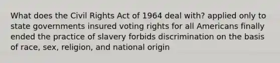 What does the Civil Rights Act of 1964 deal with? applied only to state governments insured voting rights for all Americans finally ended the practice of slavery forbids discrimination on the basis of race, sex, religion, and national origin