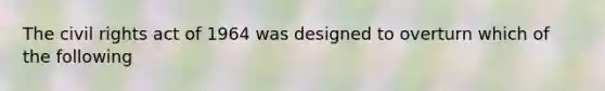 The civil rights act of 1964 was designed to overturn which of the following