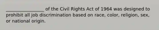 _________________ of the Civil Rights Act of 1964 was designed to prohibit all job discrimination based on race, color, religion, sex, or national origin.