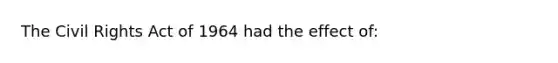 The Civil Rights Act of 1964 had the effect of: