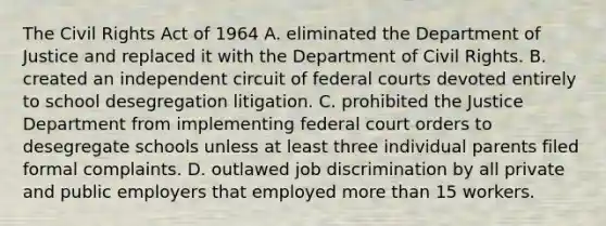 The Civil Rights Act of 1964 A. eliminated the Department of Justice and replaced it with the Department of Civil Rights. B. created an independent circuit of federal courts devoted entirely to school desegregation litigation. C. prohibited the Justice Department from implementing federal court orders to desegregate schools unless at least three individual parents filed formal complaints. D. outlawed job discrimination by all private and public employers that employed more than 15 workers.