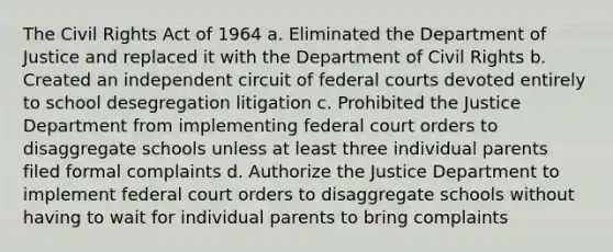 The Civil Rights Act of 1964 a. Eliminated the Department of Justice and replaced it with the Department of Civil Rights b. Created an independent circuit of federal courts devoted entirely to school desegregation litigation c. Prohibited the Justice Department from implementing federal court orders to disaggregate schools unless at least three individual parents filed formal complaints d. Authorize the Justice Department to implement federal court orders to disaggregate schools without having to wait for individual parents to bring complaints