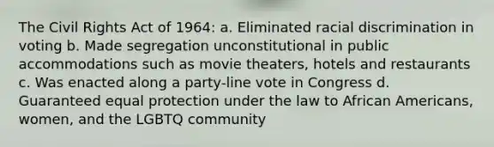 The Civil Rights Act of 1964: a. Eliminated racial discrimination in voting b. Made segregation unconstitutional in public accommodations such as movie theaters, hotels and restaurants c. Was enacted along a party-line vote in Congress d. Guaranteed equal protection under the law to African Americans, women, and the LGBTQ community